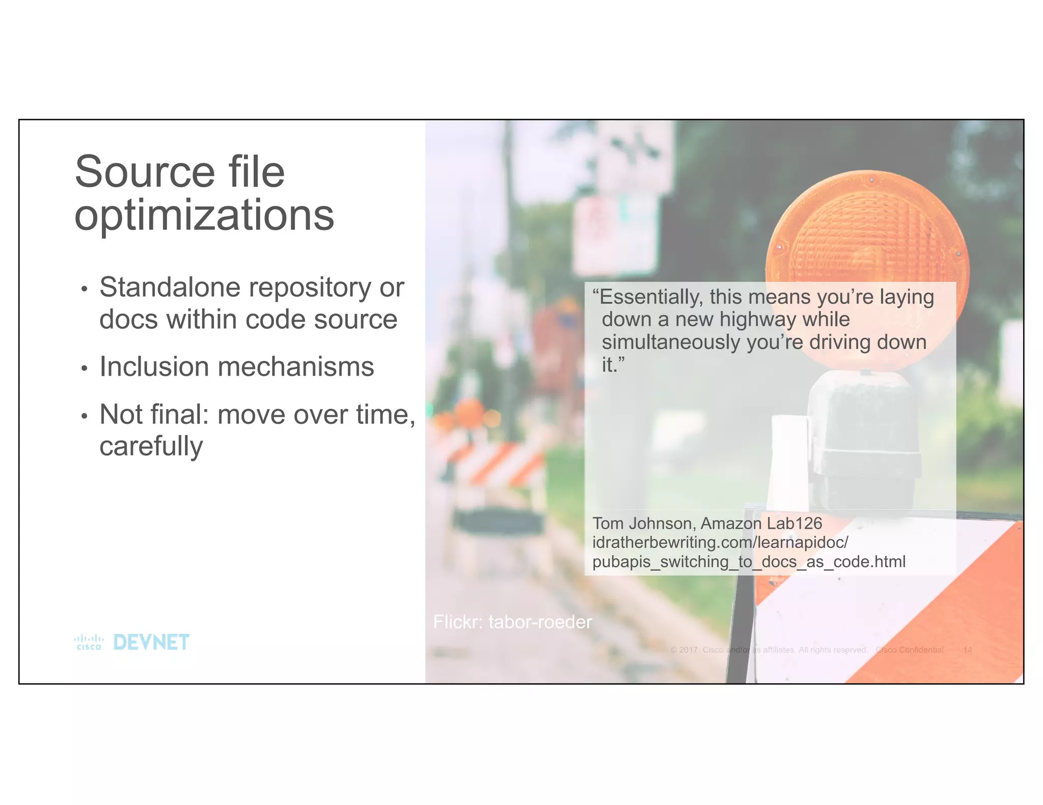 “Essentially, this means you’re laying
down a new highway while
simultaneously you’re driving down
it.”
Tom Johnson, Amazon Lab126
idratherbewriting.com/learnapidoc/
pubapis_switching_to_docs_as_code.html
• Standalone repository or
docs within code source
• Inclusion mechanisms
• Not final: move over time,
carefully
Source file
optimizations
Flickr: tabor-roeder
 