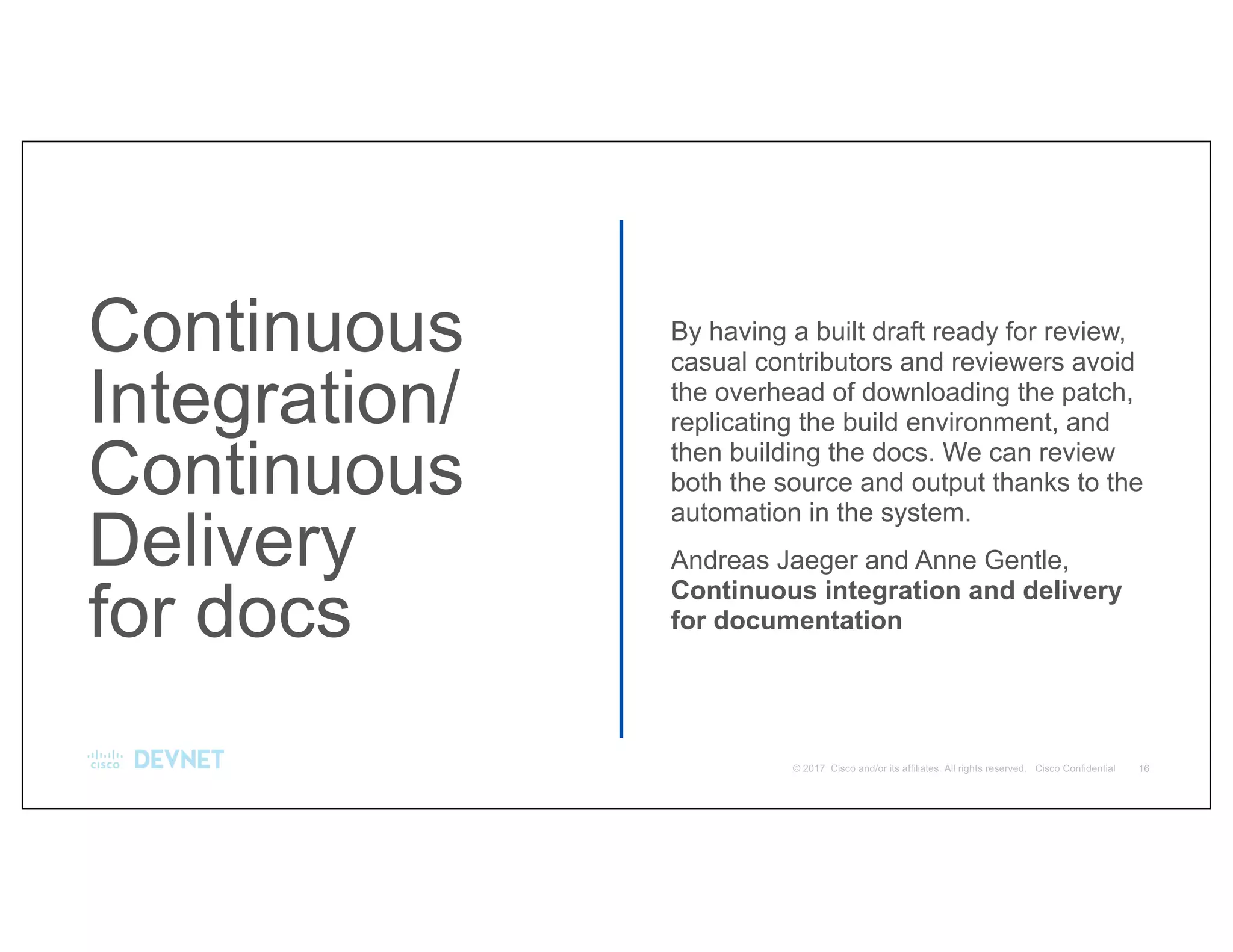 Continuous
Integration/
Continuous
Delivery
for docs
By having a built draft ready for review,
casual contributors and reviewers avoid
the overhead of downloading the patch,
replicating the build environment, and
then building the docs. We can review
both the source and output thanks to the
automation in the system.
Andreas Jaeger and Anne Gentle,
Continuous integration and delivery
for documentation
 