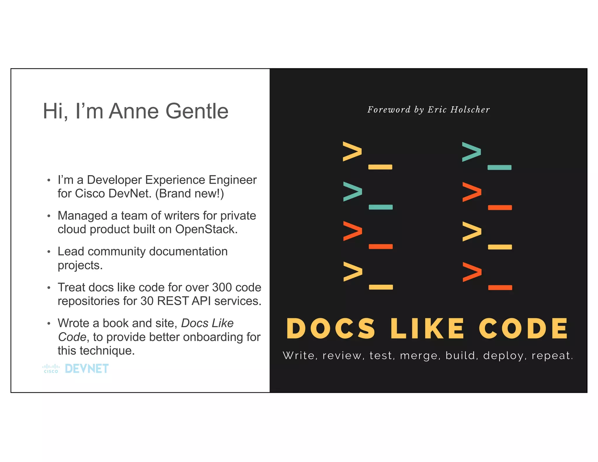 Hi, I’m Anne Gentle
• I’m a Developer Experience Engineer
for Cisco DevNet. (Brand new!)
• Managed a team of writers for private
cloud product built on OpenStack.
• Lead community documentation
projects.
• Treat docs like code for over 300 code
repositories for 30 REST API services.
• Wrote a book and site, Docs Like
Code, to provide better onboarding for
this technique.
 