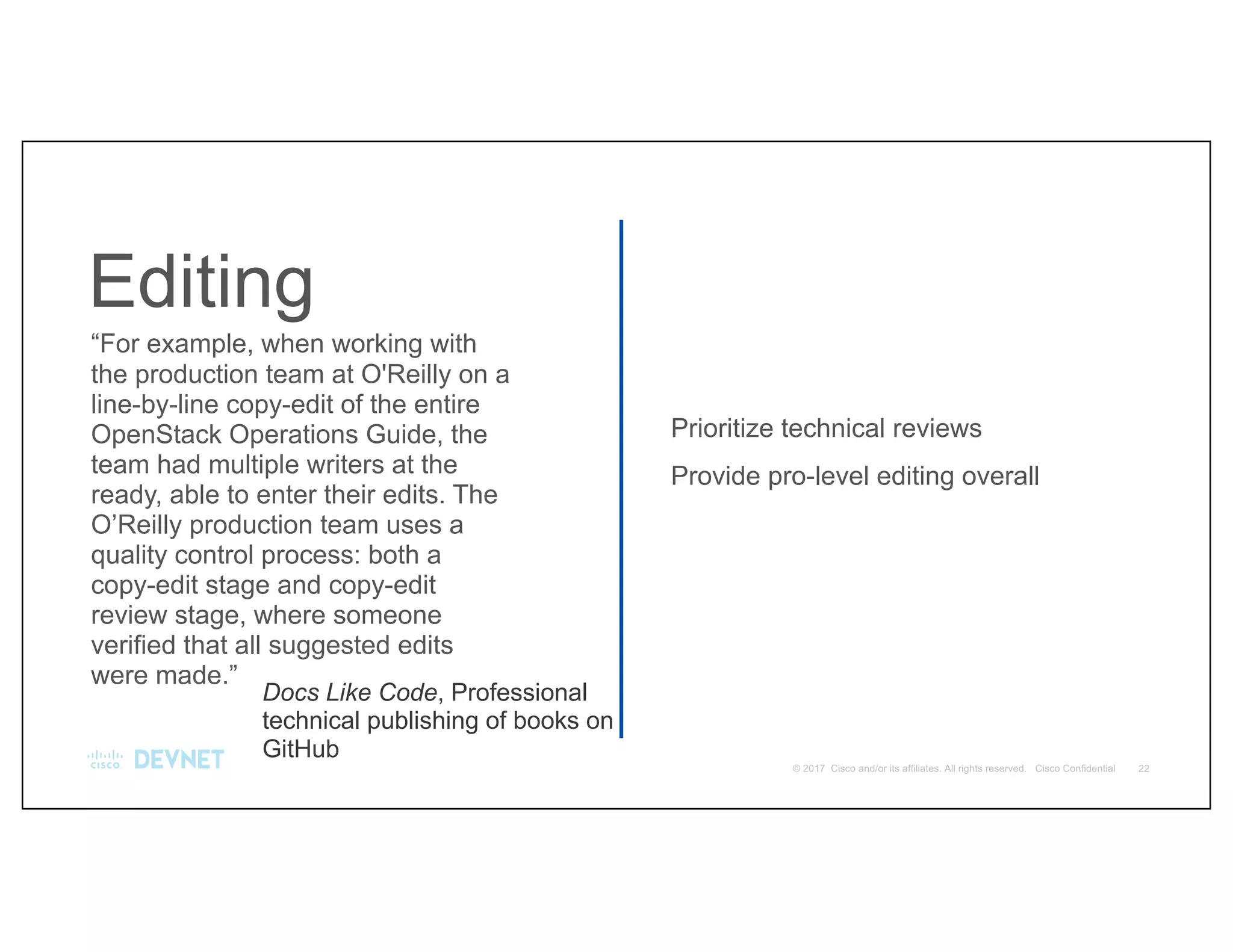 Editing
Prioritize technical reviews
Provide pro-level editing overall
“For example, when working with
the production team at O'Reilly on a
line-by-line copy-edit of the entire
OpenStack Operations Guide, the
team had multiple writers at the
ready, able to enter their edits. The
O’Reilly production team uses a
quality control process: both a
copy-edit stage and copy-edit
review stage, where someone
verified that all suggested edits
were made.”
Docs Like Code, Professional
technical publishing of books on
GitHub
 