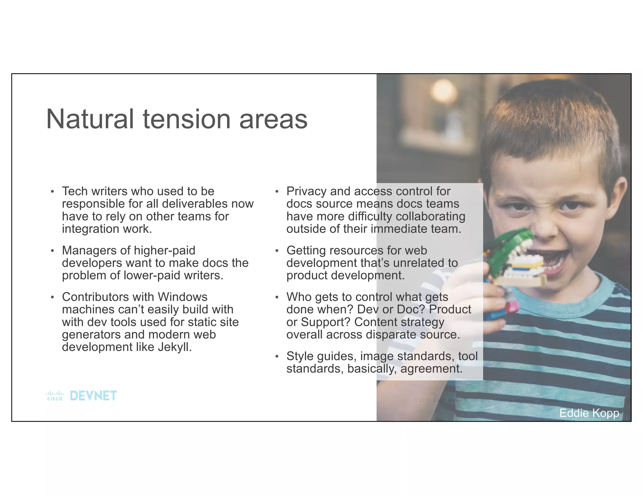 Natural tension areas
• Tech writers who used to be
responsible for all deliverables now
have to rely on other teams for
integration work.
• Managers of higher-paid
developers want to make docs the
problem of lower-paid writers.
• Contributors with Windows
machines can’t easily build with
with dev tools used for static site
generators and modern web
development like Jekyll.
• Privacy and access control for
docs source means docs teams
have more difficulty collaborating
outside of their immediate team.
• Getting resources for web
development that’s unrelated to
product development.
• Who gets to control what gets
done when? Dev or Doc? Product
or Support? Content strategy
overall across disparate source.
• Style guides, image standards, tool
standards, basically, agreement.
Eddie Kopp
 