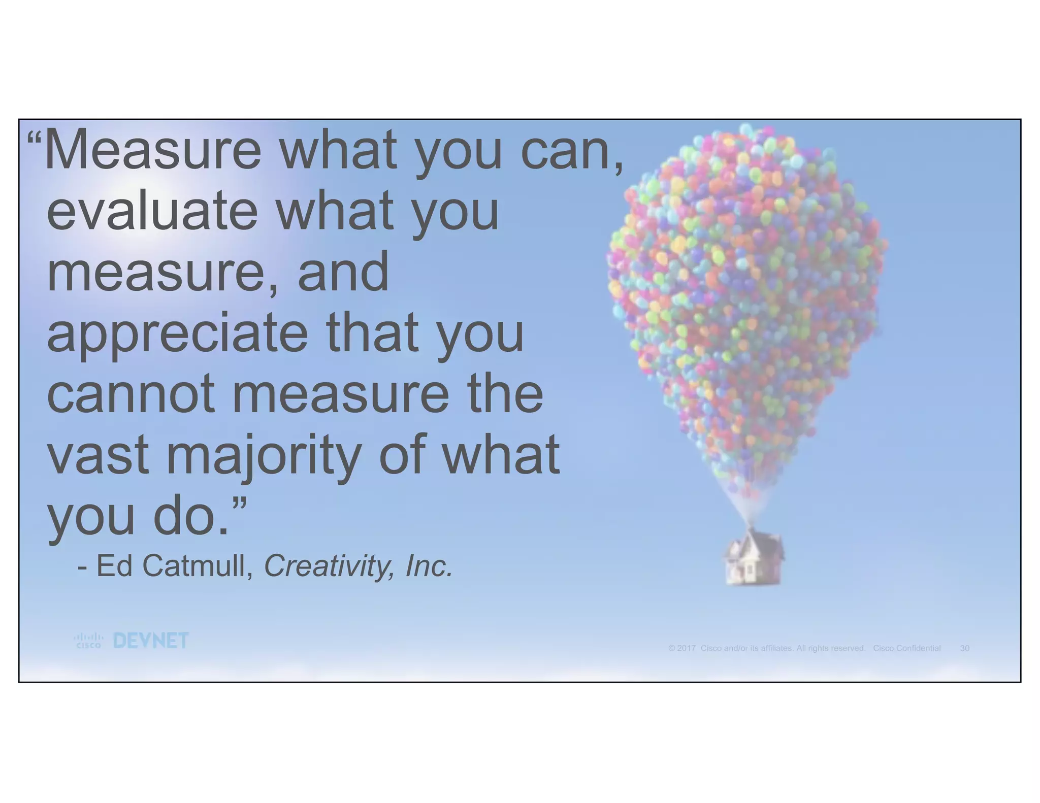 - Ed Catmull, Creativity, Inc.
“Measure what you can,
evaluate what you
measure, and
appreciate that you
cannot measure the
vast majority of what
you do.”
 