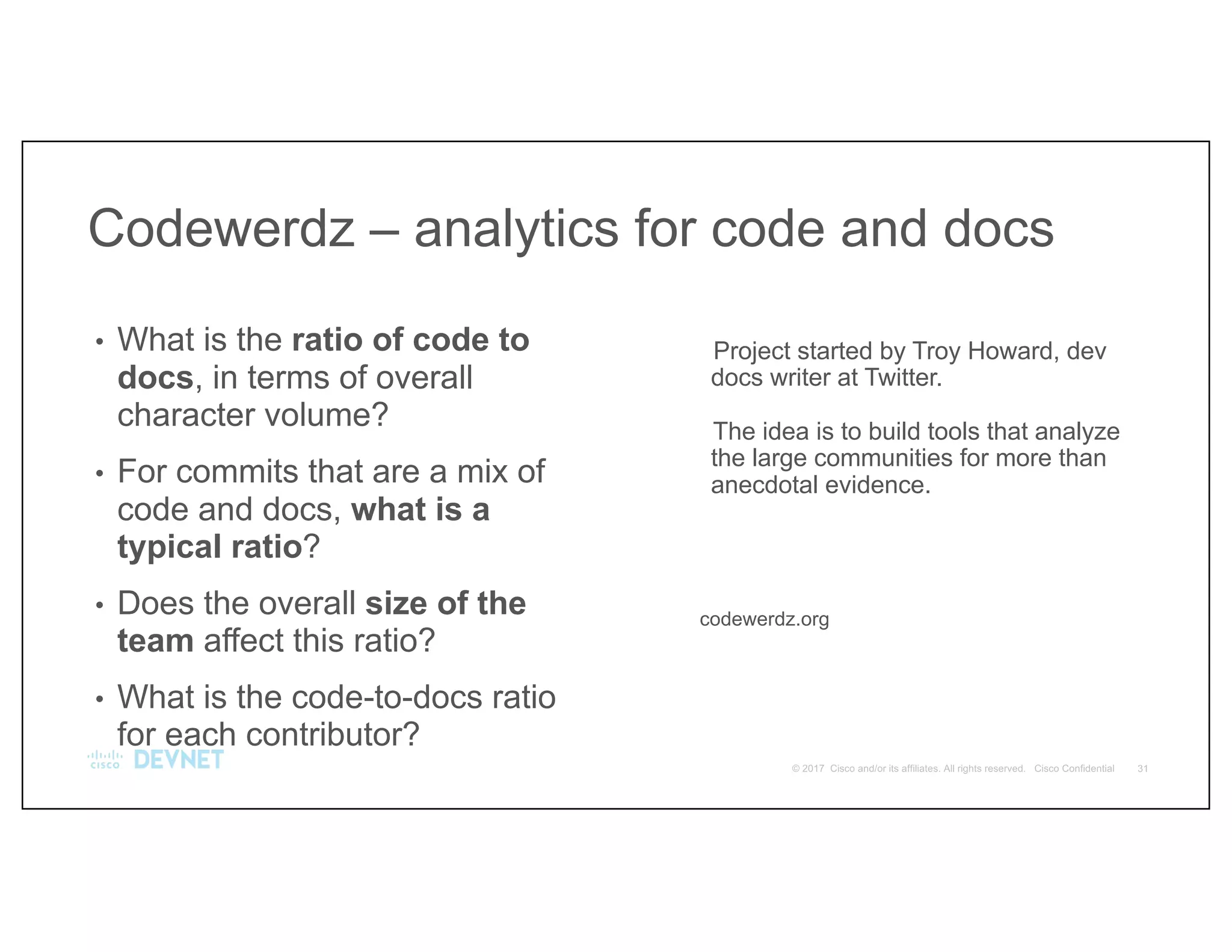 Project started by Troy Howard, dev
docs writer at Twitter.
The idea is to build tools that analyze
the large communities for more than
anecdotal evidence.
codewerdz.org
• What is the ratio of code to
docs, in terms of overall
character volume?
• For commits that are a mix of
code and docs, what is a
typical ratio?
• Does the overall size of the
team affect this ratio?
• What is the code-to-docs ratio
for each contributor?
Codewerdz – analytics for code and docs
 