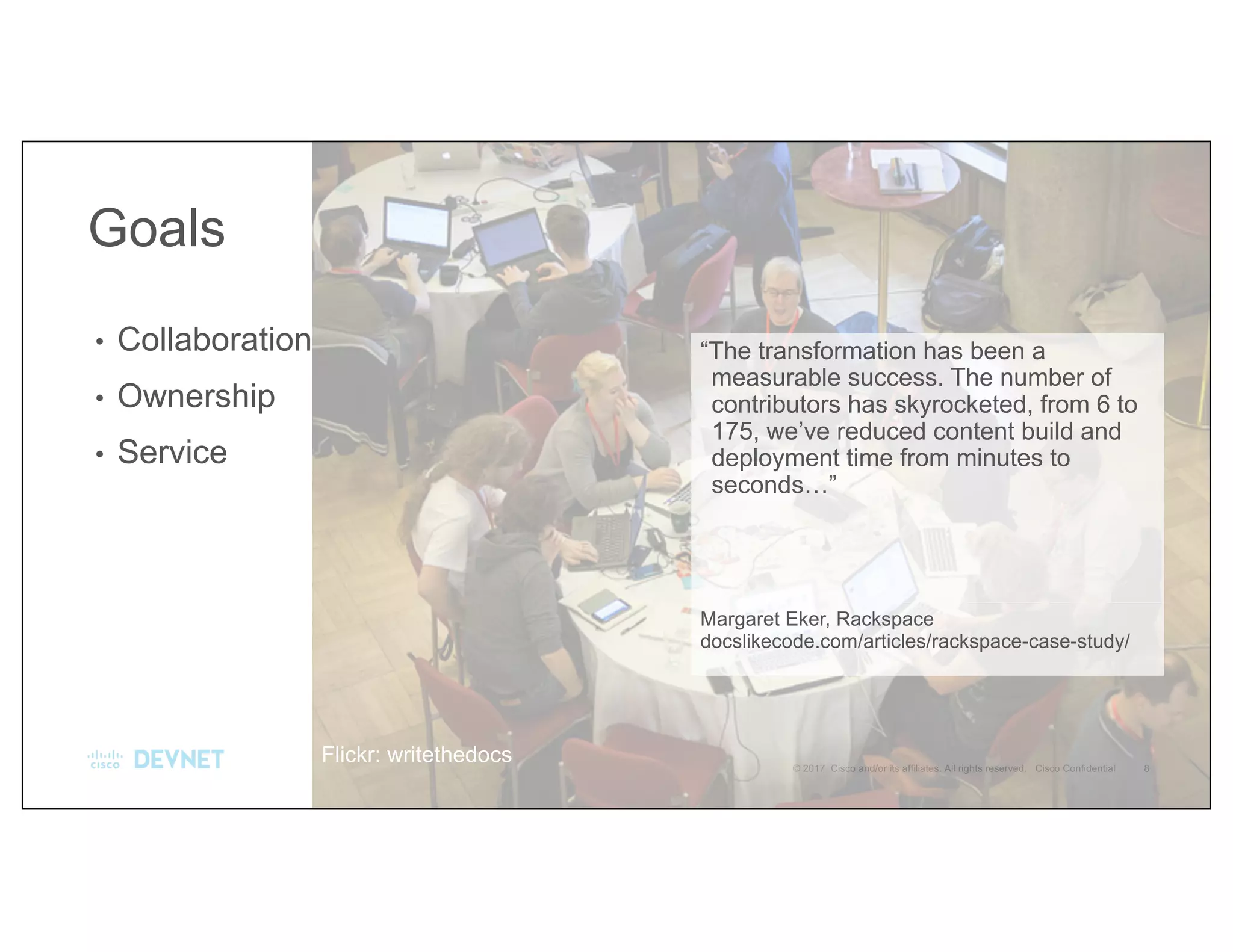 “The transformation has been a
measurable success. The number of
contributors has skyrocketed, from 6 to
175, we’ve reduced content build and
deployment time from minutes to
seconds…”
Margaret Eker, Rackspace
docslikecode.com/articles/rackspace-case-study/
• Collaboration
• Ownership
• Service
Goals
Flickr: writethedocs
 