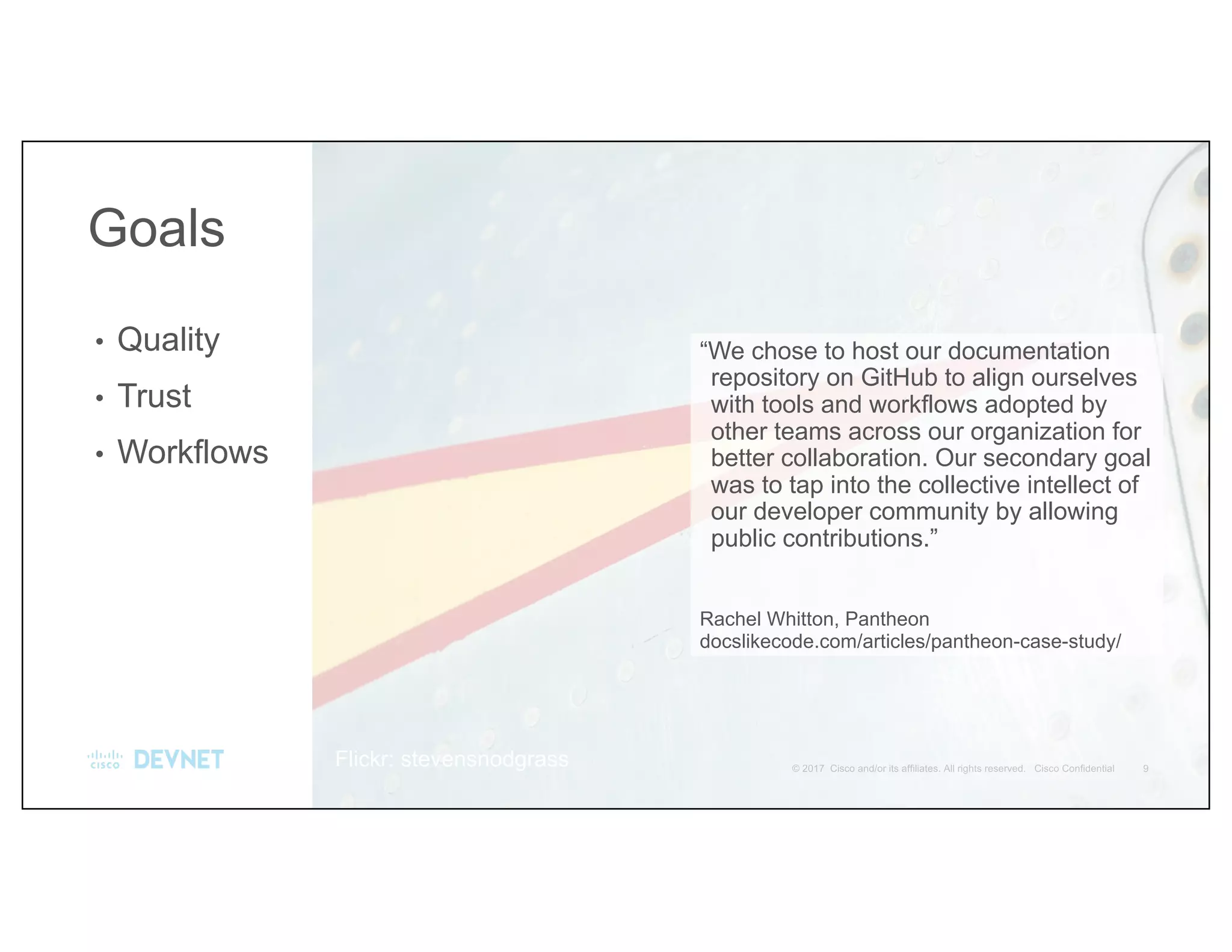 “We chose to host our documentation
repository on GitHub to align ourselves
with tools and workflows adopted by
other teams across our organization for
better collaboration. Our secondary goal
was to tap into the collective intellect of
our developer community by allowing
public contributions.”
Rachel Whitton, Pantheon
docslikecode.com/articles/pantheon-case-study/
• Quality
• Trust
• Workflows
Goals
Flickr: stevensnodgrass
 