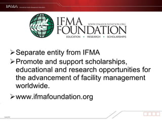 Separate entity from IFMA Promote and support scholarships, educational and research opportunities for the advancement of facility management worldwide.  www.ifmafoundation.org 