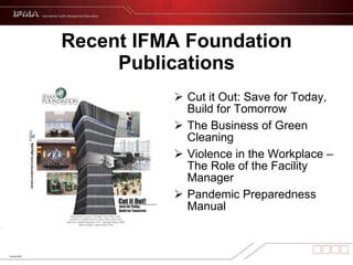 Recent IFMA Foundation Publications Cut it Out: Save for Today, Build for Tomorrow  The Business of Green Cleaning Violence in the Workplace – The Role of the Facility Manager Pandemic Preparedness Manual 
