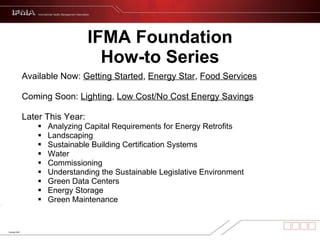 IFMA Foundation How-to Series Available Now:  Getting Started ,  Energy Star ,  Food Services Coming Soon:  Lighting ,  Low Cost/No Cost Energy Savings   Later This Year: Analyzing Capital Requirements for Energy Retrofits Landscaping Sustainable Building Certification Systems Water Commissioning Understanding the Sustainable Legislative Environment Green Data Centers Energy Storage Green Maintenance 