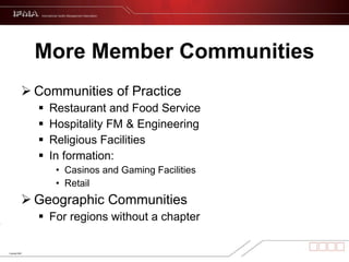 More Member Communities Communities of Practice Restaurant and Food Service  Hospitality FM & Engineering Religious Facilities  In formation:  Casinos and Gaming Facilities Retail Geographic Communities For regions without a chapter 