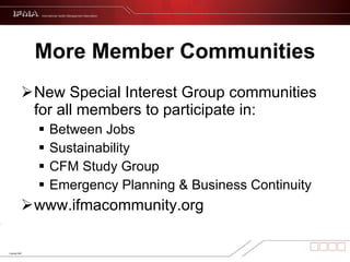 More Member Communities New Special Interest Group communities for all members to participate in: Between Jobs  Sustainability CFM Study Group  Emergency Planning & Business Continuity www.ifmacommunity.org 