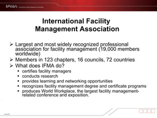International Facility  Management Association Largest and most widely recognized professional association for facility management (19,000 members worldwide) Members in 123 chapters, 16 councils, 72 countries What does IFMA do? certifies facility managers conducts research provides learning and networking opportunities recognizes facility management degree and certificate programs produces World Workplace, the largest facility management-related conference and exposition.  