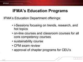 IFMA’s Education Programs   IFMA’s Education Department offerings:  i-Sessions focusing on trends, research, and hot topics on-line courses and classroom courses for all core competency courses sustainability course CFM exam review approval of chapter programs for CEU’s   