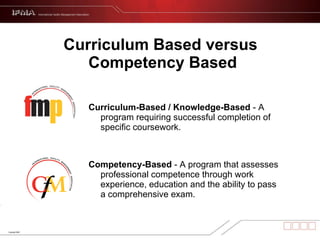Curriculum Based versus  Competency Based Curriculum-Based / Knowledge-Based  - A program requiring successful completion of specific coursework. Competency-Based  - A program that assesses professional competence through work experience, education and the ability to pass a comprehensive exam. 