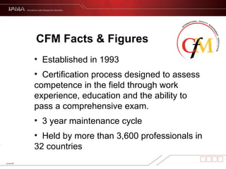 CFM Facts & Figures Established in 1993 Certification process designed to assess competence in the field through work experience, education and the ability to pass a comprehensive exam. 3 year maintenance cycle  Held by more than 3,600 professionals in 32 countries 