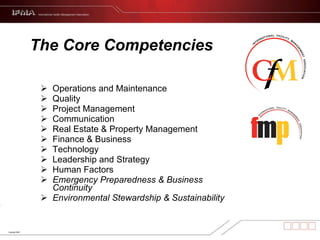 The Core Competencies Operations and Maintenance Quality Project Management Communication Real Estate & Property Management Finance & Business Technology Leadership and Strategy  Human Factors Emergency Preparedness & Business Continuity Environmental Stewardship & Sustainability 