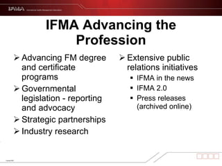 IFMA Advancing the Profession Extensive public relations initiatives IFMA in the news IFMA 2.0 Press releases (archived online) Advancing FM degree and certificate programs Governmental legislation - reporting and advocacy Strategic partnerships Industry research 