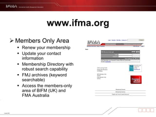 www.ifma.org Members Only Area  Renew your membership Update your contact information Membership Directory with robust search capability FMJ archives (keyword searchable) Access the members-only area of BIFM (UK) and FMA Australia 