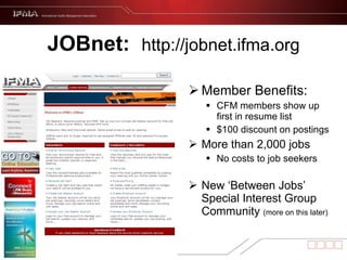 JOBnet:  http://jobnet.ifma.org Member Benefits:  CFM members show up first in resume list $100 discount on postings More than 2,000 jobs No costs to job seekers New ‘Between Jobs’ Special Interest Group Community  (more on this later) 