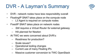 • DVR - network nodes have less responsibility overall
• FloatingIP SNAT takes place on the compute node
– L3 Agent is required on compute nodes
• FixedIP SNAT takes place on network nodes
– Still requires a Virtual Router for external gateway
– HA planned for Newton
• At TWC we were concerned about DVR’s:
– Readiness for production?
– Scale issues?
– Operational tooling changes
– Current use of many Floating IPs
– Massive customer conversion to TWC OpenStack
DVR - A Layman’s Summary
 