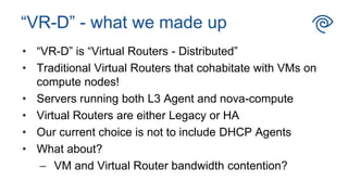 • “VR-D” is “Virtual Routers - Distributed”
• Traditional Virtual Routers that cohabitate with VMs on
compute nodes!
• Servers running both L3 Agent and nova-compute
• Virtual Routers are either Legacy or HA
• Our current choice is not to include DHCP Agents
• What about?
– VM and Virtual Router bandwidth contention?
“VR-D” - what we made up
 