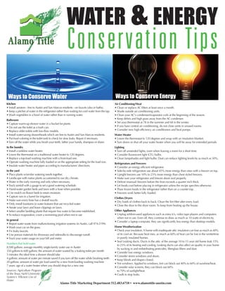 WATER & ENERGY
                                                      Conservation Tips
 Ways to Conserve Water                                                                          Ways to Conserve Energy
Kitchen                                                                                          Air Conditioning/Heat
• Install aerators - free to Austin and San Marcos residents - on faucets (also in baths).       • Clean or replace AC filters at least once a month.
• Keep a pitcher of water in the refrigerator rather than waiting for cool water from the tap.   • Shade outside air conditioning units.
• Wash vegetables in a bowl of water rather than in running water.                               • Clean your AC's condenser/evaporator coils at the beginning of the season.
Bathroom                                                                                         • Keep debris and high grass away from the AC condenser.
• Capture warm-up shower water in a bucket for plants.                                           • Set your thermostat at 78 in the summer and 68 in the winter.
• Do not use the toilet as a trash can.                                                          • If you have central air conditioning, do not close vents in unused rooms.
• Replace older toilets with low-flow models.                                                    • Consider new high efficiency air conditioners and heat pumps.
• Install water-saving showerheads which are free to Austin and San Marcos residents.            Water Heater
• Put food coloring in the toilet tank to check for slow leaks. Repair if necessary.             • Lower the thermostat to 120 degrees and wrap with an insulation blanket.
• Turn off the water while you brush your teeth, lather your hands, shampoo or shave.            • Turn down or shut off your water heater when you will be away for extended periods.
In the laundry                                                                                   Lighting
• Install a tankless water heater.                                                               • Turn off unneeded lights, even when leaving a room for a short time.
• Lower the thermostat on a traditional water heater to 120 degrees.                             • Consider fluorescent light (CFL) bulbs.
• Replace a top-load washing machine with a front-load one.                                      • Clean lampshades and light bulbs. Dust can reduce lighting levels by as much as 50%.
• Operate washing machine fully loaded or on the appropriate setting for the load size.
                                                                                                 Refrigerators and Freezers
• Insulate water heater and pipes according to manufacturers' directions.
                                                                                                 • Consider an energy efficient refrigerator.
In the yard                                                                                      • Side-by-side refrigerators use about 45% more energy than ones with a freezer on top.
• Place plants w/similar watering needs together.                                                • Upright freezers use 10% to 25% more energy than chest styled freezers.
• Landscape with native plants accustomed to our dry climate.                                    • Make sure your refrigerator and freezer doors seal properly.
• Water in the early morning and only when necessary.                                            • Defrost (manual) freezers before the frost exceeds a quarter inch thick.
• Track rainfall with a gauge to set a good watering schedule.                                   • Let foods cool before placing in refrigerator unless the recipe specifies otherwise.
• Hand-water garden beds and lawn with a hose when possible.                                     • Thaw frozen foods in the refrigerator rather than on a counter top.
• Use mulch on flower beds to retain moisture.                                                   • Freezers work better fully loaded.
• Capture rain in a barrel for irrigation.
                                                                                                 Clothes Dryers
• Make sure every hose has a shutoff nozzle.
                                                                                                 • Dry loads of clothes back to back. Clean the lint filter after every load.
• Only install fountains or water features that use recycled water.
                                                                                                 • Close the door to the dryer room. To keep from heating up the house.
• Aerate your lawn and leave clippings on lawn.
• Select smaller bedding plants that require less water to become established.                   Other Appliances
• To reduce evaporation, cover a swimming pool when not in use                                   • Unplug seldom-used appliances such as extra tv’s, video tape players and computers
                                                                                                   when not in use. Even off, they continue to draw as much as 10 watts of electricity.
In general
                                                                                                 • Consider a laptop computer, they use significantly less energy than desktop models.
• Report water waste from malfunctioning irrigation systems (in Austin, call 974-2199).
• Wash your car on the grass.                                                                    Home Weatherization
• Fix leaky faucets.                                                                             • Check your insulation. A home with inadequate attic insulation can lose as much as 40%
• Use porous materials for driveways and sidewalks to discourage runoff.                           of its cool air. Because heat rises, as much as 60% of heat can be lost in the wintertime
• Track your water usage on your bill and meter.                                                   in poorly insulated homes.
                                                                                                 • Seal Leaking ducts. Ducts in the attic of the average 10 to 15 year old home leak 15%
Numbers that hold water
                                                                                                   to 25% of its heating and cooling. Leaking ducts can also affect air quality in your home
8,500 gallons: average monthly single-family water use in Austin
                                                                                                   by sucking in and redistributing pesticides, fiberglass fibers and dust.
350 gallons to 600 gallons: the amount of water wasted by a leaking toilet per month
                                                                                                 • Consider low energy windows.
5 minutes: the ideal time a shower should take
                                                                                                 • Consider storm windows and doors.
4 gallons: amount of water per minute saved if you turn off the water while brushing teeth
                                                                                                 • Keep blinds and drapes closed.
20 gallons: amount of water per load saved by a new front-loading washing machine
                                                                                                 • Tint windows. Applied to windows, tint can block out 40% to 60% of sunshine/heat.
7 years: age of a water heater when you should shop for a new one
                                                                                                 • Consider solar screens, they can block out 60%
Sources: Agriculture Program                                                                       to 70% of sunlight/heat.
of the Texas A&M University                                                                      • Caulk to stop leaks.
System's 'Efficient Use of
Water
                                                Alamo Title Marketing Department 512.483.6710 • www.alamotitle-austin.com
 