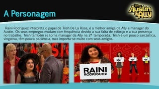 Raini Rodriguez interpreta o papel de Trish De La Rosa, é a melhor amiga da Ally e manager do 
Austin. Os seus empregos mudam com frequência devido a sua falta de esforço e a sua presença 
no trabalho. Trish também se torna manager da Ally na 2ª temporada. Trish é um pouco sarcástica, 
vingativa, têm pouca paciência, mas importa-se muito com seus amigos. 
 