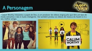 Calum Worthy interpreta o papel de Dez, é um produtor de vídeos engraçado que têm um tipo de 
moda estranha e não é muito inteligente. Ele também produz os vídeos de música do Austin e é o 
seu melhor amigo. 
 