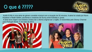 Austin & Ally é uma série de género comédia músical com a duração de 30 minutos. A série foi criada por Kevin 
Kopelow e Heath Seifert, escritores e criadores de Sunny entre Estrelas e Jonas. 
A série teve origem nos Estados Unidos daí o idioma original ser o inglês. É transmitida pelo Disney Channel 
para Portugal desde 11 de maio de 2012. 
 