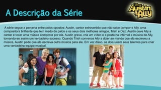 A série segue a parceria entre pólos opostos: Austin, cantor extrovertido que não sabe compor e Ally, uma 
compositora brilhante que tem medo do palco e os seus dois melhores amigos, Trish e Dez. Austin ouve Ally a 
cantar e tocar uma música composta por ela. Austin grava, cria um vídeo e a posta na Internet a música de Ally, 
tornando-se assim um verdadeiro sucesso. Quando Trish convence Ally a dizer ao mundo que ela escreveu a 
música, Austin pede que ela escreva outra música para ele. Em vez disso, os dois unem seus talentos para criar 
uma verdadeira equipa musical. 
 