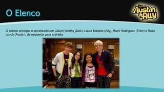 O elenco principal é constituído por Calum Worthy (Dez), Laura Marano (Ally), Raini Rodriguez (Trish) e Ross 
Lynch (Austin), da esquerda para a direita. 
 