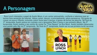 Ross Lynch interpreta o papel de Austin Moon, é um cantor extrovertido, confiante e talentoso que se 
tornou uma sensação da internet. Adora cantar, dançar, e principalmente, adora panquecas. Ele gosta de 
coisas um pouco infantis, incluindo colorir livros para crianças, e gostar de bichos de peluche. No final da 
1ª temporada, Austin assina um contrato com a gravadora Starr e lança o seu primeiro álbum. Na 2ª 
temporada, Austin realiza o seu sonho de cantar na "Time Square" no Ano Novo. Austin também desenvolve 
uma paixão pela Ally na 2ª temporada. No final da 2ª temporada, Austin sai na sua primeira turnê nacional. 
 