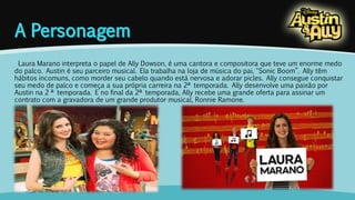 Laura Marano interpreta o papel de Ally Dowson, é uma cantora e compositora que teve um enorme medo 
do palco. Austin é seu parceiro musical. Ela trabalha na loja de música do pai, "Sonic Boom”. Ally têm 
hábitos incomuns, como morder seu cabelo quando está nervosa e adorar picles. Ally consegue conquistar 
seu medo de palco e começa a sua própria carreira na 2ª temporada. Ally desenvolve uma paixão por 
Austin na 2 ª temporada. E no final da 2ª temporada, Ally recebe uma grande oferta para assinar um 
contrato com a gravadora de um grande produtor musical, Ronnie Ramone. 
 