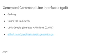 Generated Command Line Interfaces (gcli)
● Go lang
● Cobra CLI framework
● Uses Google generated API clients (GAPIC)
● github.com/googleapis/gapic-generator-go
 