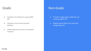Goals
● Generate a CLI tailored to a given gRPC
API
● Generate a more human-oriented
interface
● Uniﬁed experience across consumption
mediums
Non-Goals
● Provide a single, generic utility that can
invoke any gRPC API
● Replace gcloud SDK as the canonical
Google Cloud CLI
 