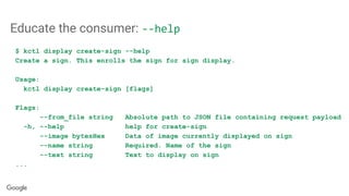 Educate the consumer: --help
$ kctl display create-sign --help
Create a sign. This enrolls the sign for sign display.
Usage:
kctl display create-sign [flags]
Flags:
--from_file string Absolute path to JSON file containing request payload
-h, --help help for create-sign
--image bytesHex Data of image currently displayed on sign
--name string Required. Name of the sign
--text string Text to display on sign
...
 