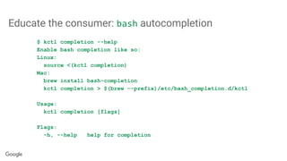 Educate the consumer: bash autocompletion
$ kctl completion --help
Enable bash completion like so:
Linux:
source <(kctl completion)
Mac:
brew install bash-completion
kctl completion > $(brew --prefix)/etc/bash_completion.d/kctl
Usage:
kctl completion [flags]
Flags:
-h, --help help for completion
 