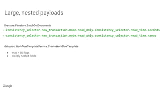 Large, nested payloads
--consistency_selector.new_transaction.mode.read_only.consistency_selector.read_time.seconds
--consistency_selector.new_transaction.mode.read_only.consistency_selector.read_time.nanos
ﬁrestore.Firestore.BatchGetDocuments
dataproc.WorkﬂowTemplateService.CreateWorkﬂowTemplate
● Had > 50 ﬂags
● Deeply nested ﬁelds
 