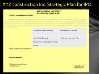 <Course ID Number> <Instructor>
<Course Title> <Assignment Number or Title>
XYZ construction Inc. Strategic Plan for IPO.
NORTHCENTRAL UNIVERSITY
ASSIGNMENT COVER SHEET
Student: Angela Austin-Knight
Academic integrity: All work submitted in each course must be your own original work. This includes all
assignments, exams, term papers, and other projects required by your instructor. Knowingly submitting another
person’s work as your own, without properly citing the source of the work, is considered plagiarism. This will result
in an unsatisfactory grade for the work submitted or for the entire course. It may also result in academic dismissal
from the University.
<Add student comments here>
Faculty Use Only
<Faculty comments here>
<Faculty Name> <Grade Earned>
<Date Graded>
<Course ID Number> SKS70008 <Instructor> Dr. J. Burchell
<Course Title> Doctoral
Comprehensive Strategic Knowledge
Studies
<Assignment Number or Title> 7
 