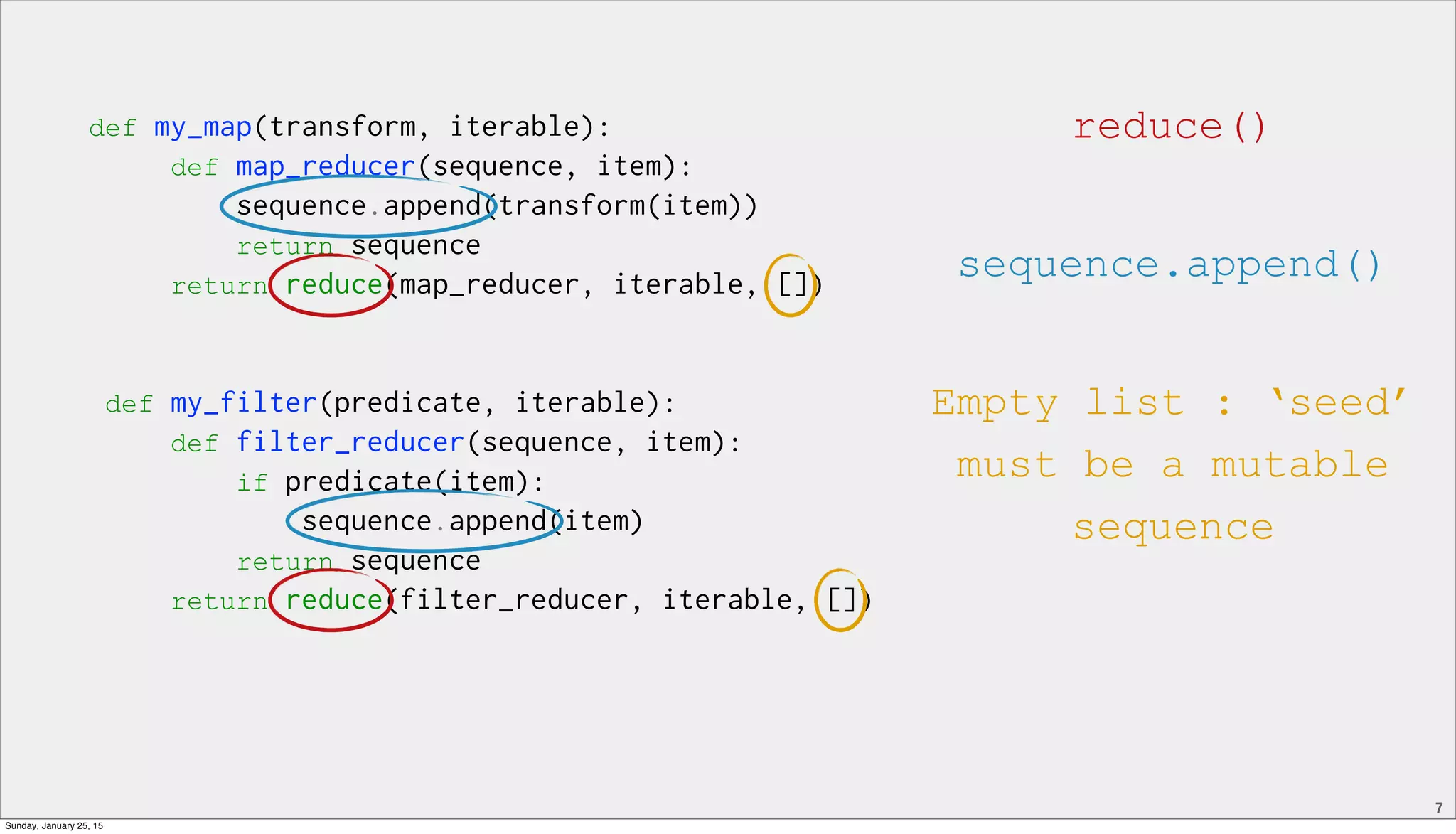 7
def my_map(transform, iterable):
def map_reducer(sequence, item):
sequence.append(transform(item))
return sequence
return reduce(map_reducer, iterable, [])
def my_filter(predicate, iterable):
def filter_reducer(sequence, item):
if predicate(item):
sequence.append(item)
return sequence
return reduce(filter_reducer, iterable, [])
reduce()
sequence.append()
Empty list : ‘seed’
must be a mutable
sequence
Sunday, January 25, 15
 