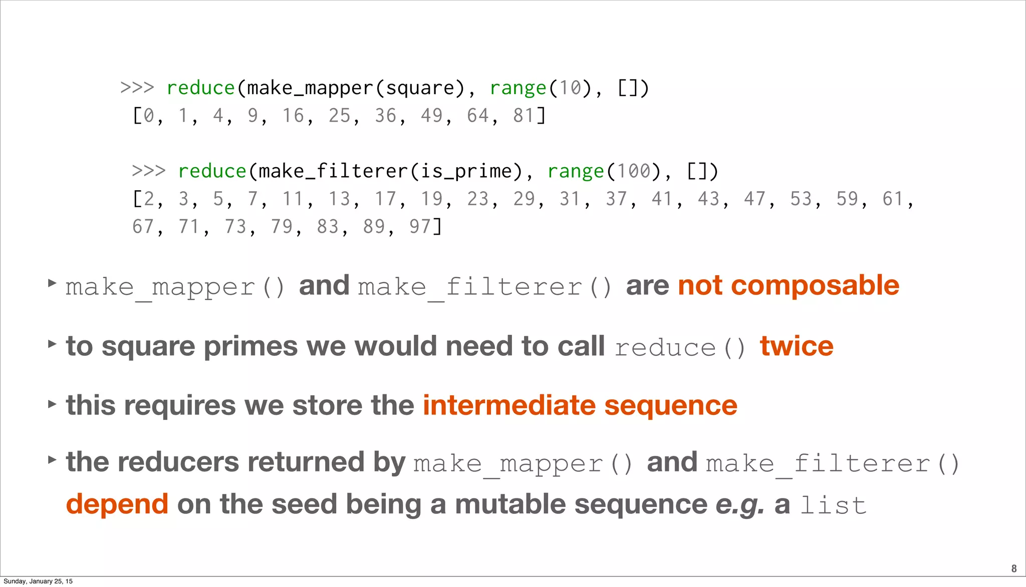 8
>>> reduce(make_mapper(square), range(10), [])
[0, 1, 4, 9, 16, 25, 36, 49, 64, 81]
>>> reduce(make_filterer(is_prime), range(100), [])
[2, 3, 5, 7, 11, 13, 17, 19, 23, 29, 31, 37, 41, 43, 47, 53, 59, 61,
67, 71, 73, 79, 83, 89, 97]
‣ make_mapper() and make_filterer() are not composable
‣ to square primes we would need to call reduce() twice
‣ this requires we store the intermediate sequence
‣ the reducers returned by make_mapper() and make_filterer()
depend on the seed being a mutable sequence e.g. a list
Sunday, January 25, 15
 