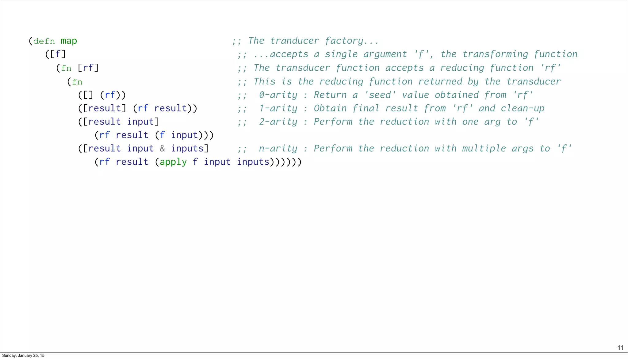 11
(defn map ;; The tranducer factory...
([f] ;; ...accepts a single argument 'f', the transforming function
(fn [rf] ;; The transducer function accepts a reducing function 'rf'
(fn ;; This is the reducing function returned by the transducer
([] (rf)) ;; 0-arity : Return a 'seed' value obtained from 'rf'
([result] (rf result)) ;; 1-arity : Obtain final result from 'rf' and clean-up
([result input] ;; 2-arity : Perform the reduction with one arg to 'f'
(rf result (f input)))
([result input & inputs] ;; n-arity : Perform the reduction with multiple args to 'f'
(rf result (apply f input inputs))))))
Sunday, January 25, 15
 