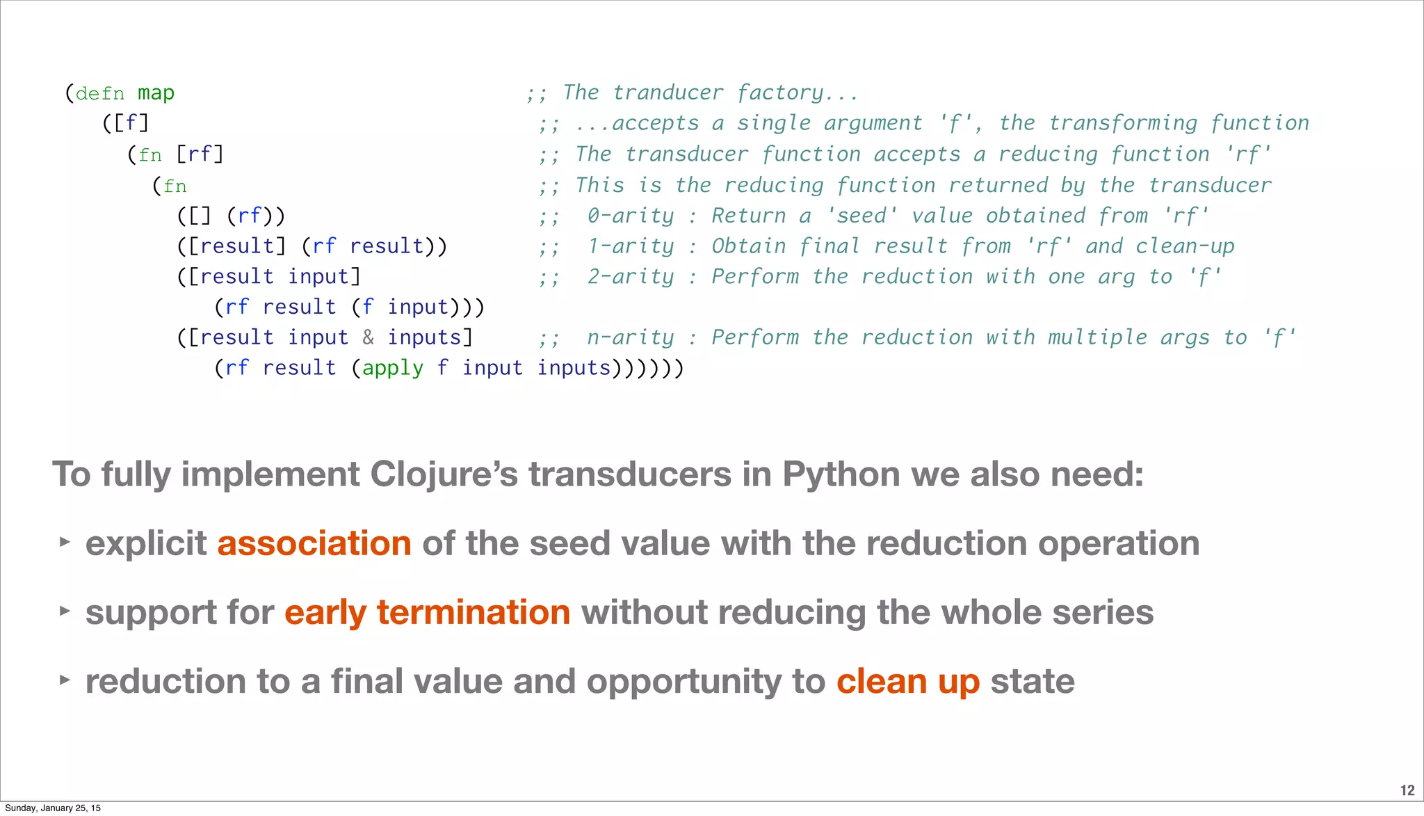 12
(defn map ;; The tranducer factory...
([f] ;; ...accepts a single argument 'f', the transforming function
(fn [rf] ;; The transducer function accepts a reducing function 'rf'
(fn ;; This is the reducing function returned by the transducer
([] (rf)) ;; 0-arity : Return a 'seed' value obtained from 'rf'
([result] (rf result)) ;; 1-arity : Obtain final result from 'rf' and clean-up
([result input] ;; 2-arity : Perform the reduction with one arg to 'f'
(rf result (f input)))
([result input & inputs] ;; n-arity : Perform the reduction with multiple args to 'f'
(rf result (apply f input inputs))))))
To fully implement Clojure’s transducers in Python we also need:
‣ explicit association of the seed value with the reduction operation
‣ support for early termination without reducing the whole series
‣ reduction to a ﬁnal value and opportunity to clean up state
Sunday, January 25, 15
 