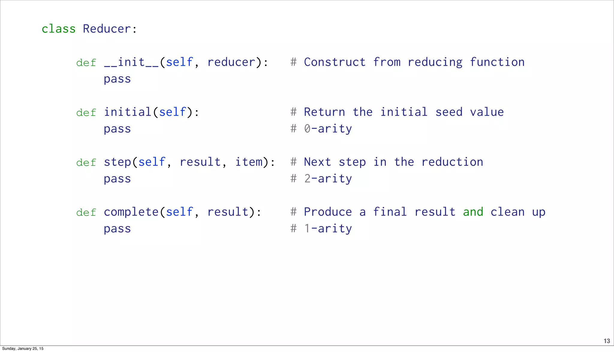 13
class Reducer:
def __init__(self, reducer): # Construct from reducing function
pass
def initial(self): # Return the initial seed value
pass # 0-arity
def step(self, result, item): # Next step in the reduction
pass # 2-arity
def complete(self, result): # Produce a final result and clean up
pass # 1-arity
Sunday, January 25, 15
 