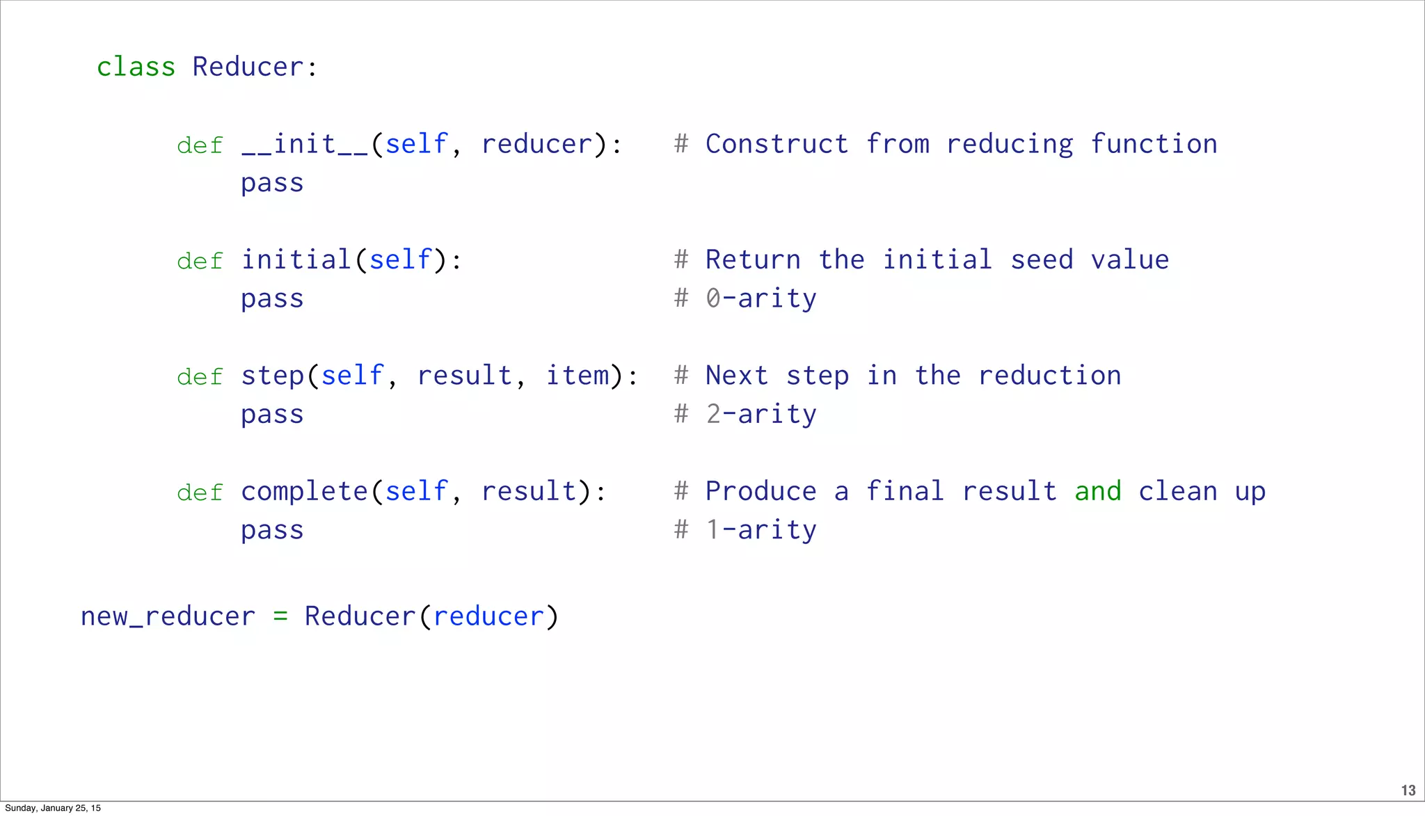 13
class Reducer:
def __init__(self, reducer): # Construct from reducing function
pass
def initial(self): # Return the initial seed value
pass # 0-arity
def step(self, result, item): # Next step in the reduction
pass # 2-arity
def complete(self, result): # Produce a final result and clean up
pass # 1-arity
new_reducer = Reducer(reducer)
Sunday, January 25, 15
 