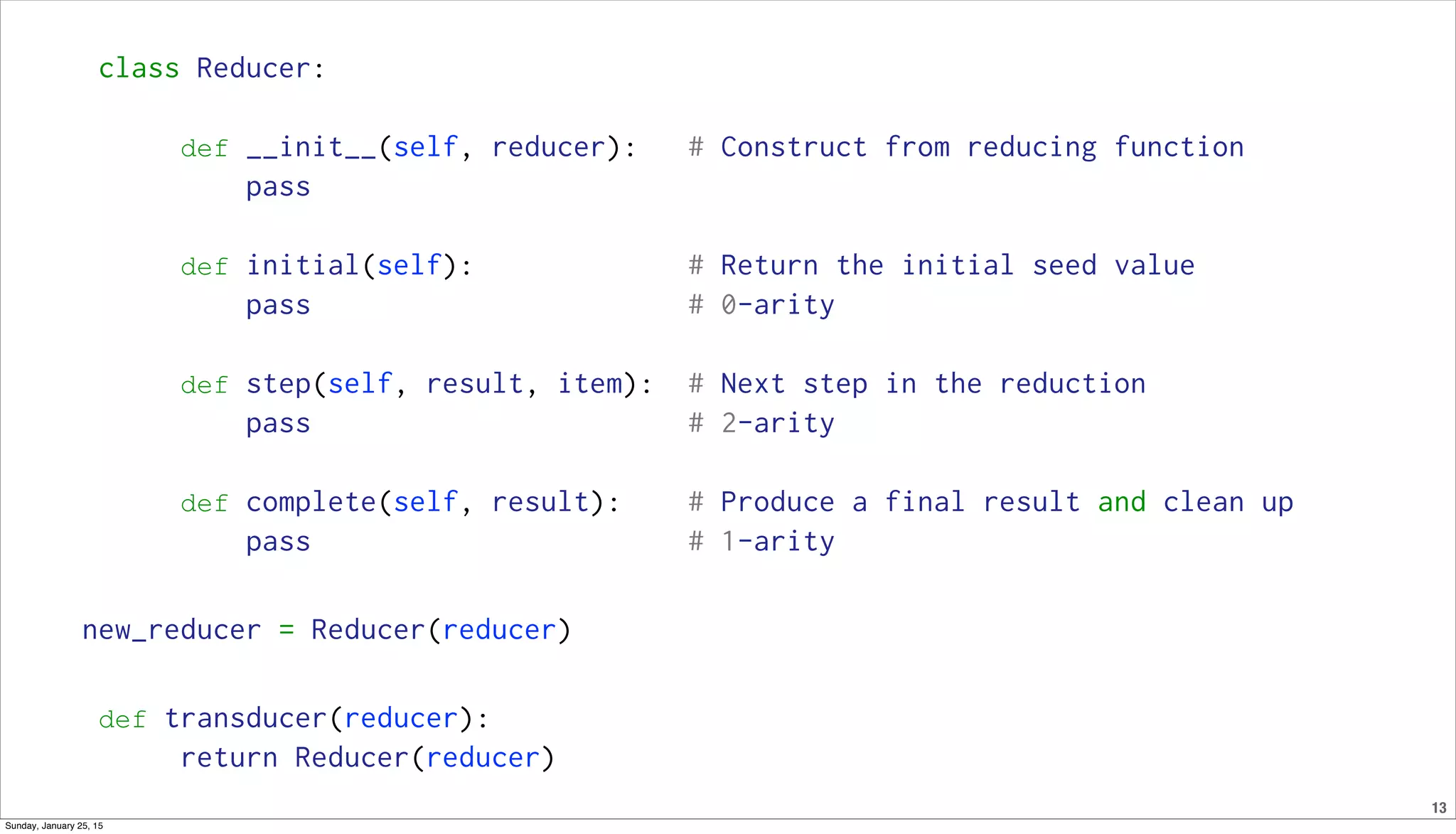 13
class Reducer:
def __init__(self, reducer): # Construct from reducing function
pass
def initial(self): # Return the initial seed value
pass # 0-arity
def step(self, result, item): # Next step in the reduction
pass # 2-arity
def complete(self, result): # Produce a final result and clean up
pass # 1-arity
new_reducer = Reducer(reducer)
def transducer(reducer):
return Reducer(reducer)
Sunday, January 25, 15
 