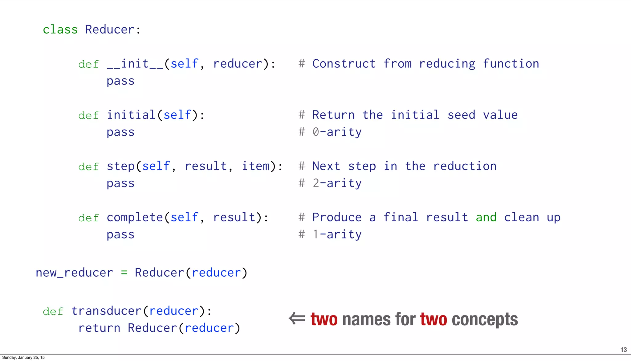 13
class Reducer:
def __init__(self, reducer): # Construct from reducing function
pass
def initial(self): # Return the initial seed value
pass # 0-arity
def step(self, result, item): # Next step in the reduction
pass # 2-arity
def complete(self, result): # Produce a final result and clean up
pass # 1-arity
new_reducer = Reducer(reducer)
def transducer(reducer):
return Reducer(reducer)
⇐ two names for two concepts
Sunday, January 25, 15
 