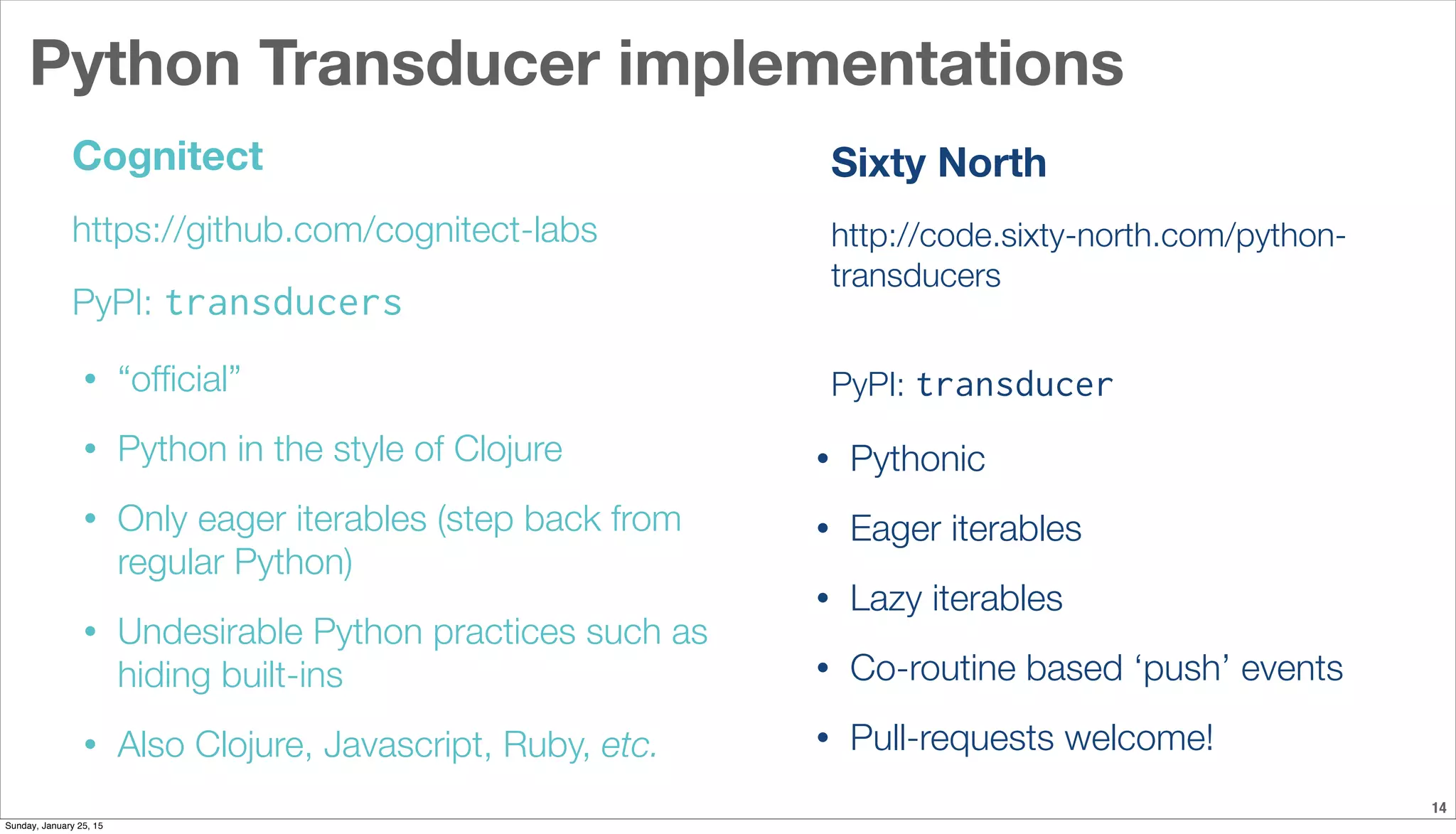 Python Transducer implementations
14
Cognitect
https://github.com/cognitect-labs
PyPI: transducers
• “ofﬁcial”
• Python in the style of Clojure
• Only eager iterables (step back from
regular Python)
• Undesirable Python practices such as
hiding built-ins
• Also Clojure, Javascript, Ruby, etc.
Sixty North
http://code.sixty-north.com/python-
transducers
PyPI: transducer
• Pythonic
• Eager iterables
• Lazy iterables
• Co-routine based ‘push’ events
• Pull-requests welcome!
Sunday, January 25, 15
 