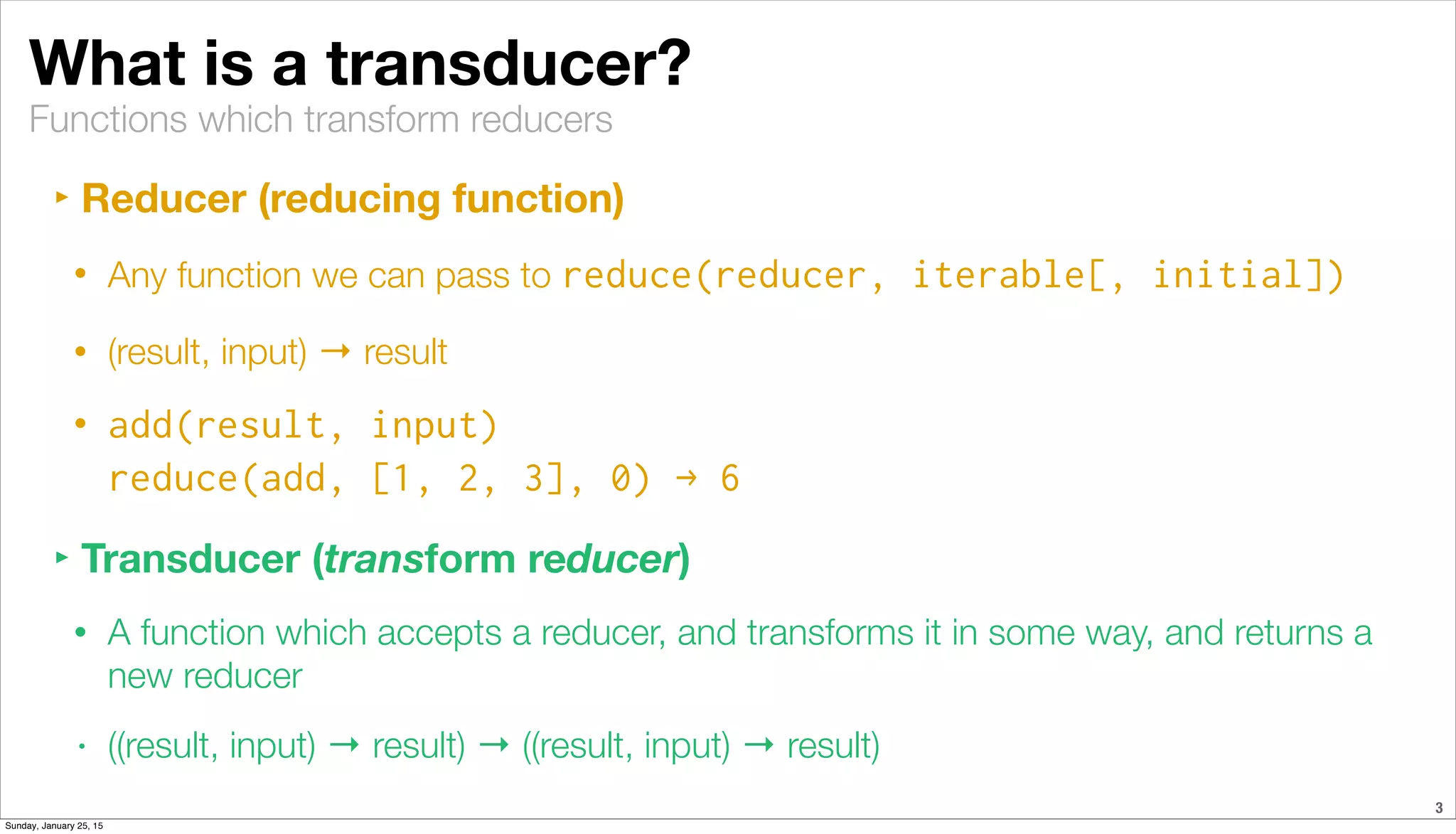 Functions which transform reducers
What is a transducer?
‣ Reducer (reducing function)
• Any function we can pass to reduce(reducer, iterable[, initial])
• (result, input) → result
• add(result, input)
reduce(add, [1, 2, 3], 0) → 6
‣ Transducer (transform reducer)
• A function which accepts a reducer, and transforms it in some way, and returns a
new reducer
• ((result, input) → result) → ((result, input) → result)
3
Sunday, January 25, 15
 