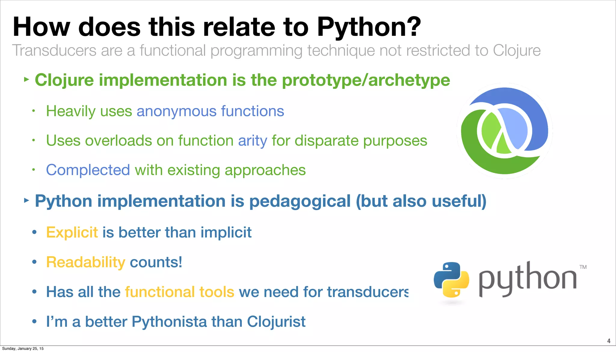 Transducers are a functional programming technique not restricted to Clojure
How does this relate to Python?
‣ Clojure implementation is the prototype/archetype
• Heavily uses anonymous functions
• Uses overloads on function arity for disparate purposes
• Complected with existing approaches
‣ Python implementation is pedagogical (but also useful)
• Explicit is better than implicit
• Readability counts!
• Has all the functional tools we need for transducers
• I’m a better Pythonista than Clojurist
4
Sunday, January 25, 15
 