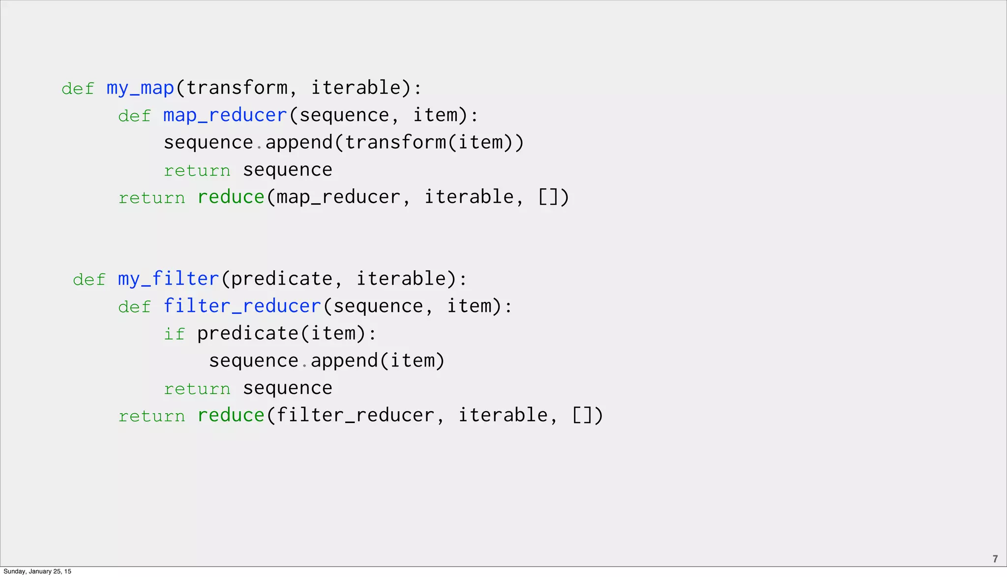 7
def my_map(transform, iterable):
def map_reducer(sequence, item):
sequence.append(transform(item))
return sequence
return reduce(map_reducer, iterable, [])
def my_filter(predicate, iterable):
def filter_reducer(sequence, item):
if predicate(item):
sequence.append(item)
return sequence
return reduce(filter_reducer, iterable, [])
Sunday, January 25, 15
 
